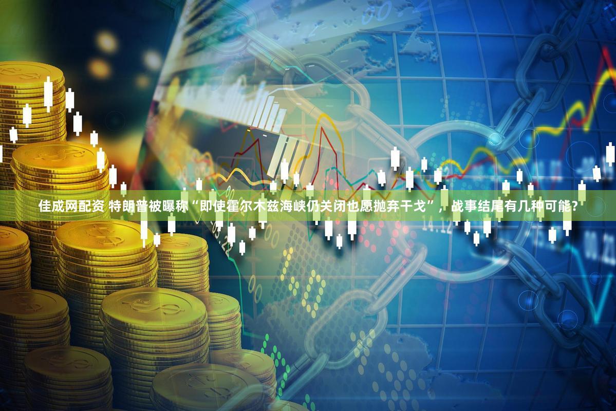 佳成网配资 特朗普被曝称“即使霍尔木兹海峡仍关闭也愿抛弃干戈”，战事结尾有几种可能？