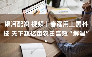 银河配资 视频丨春灌用上黑科技 天下超亿亩农田高效“解渴”