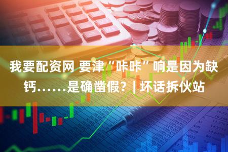 我要配资网 要津“咔咔”响是因为缺钙……是确凿假？| 坏话拆伙站
