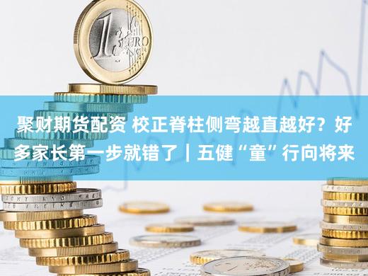 聚财期货配资 校正脊柱侧弯越直越好?好多家长第一步就错了|五健“童”行向将来