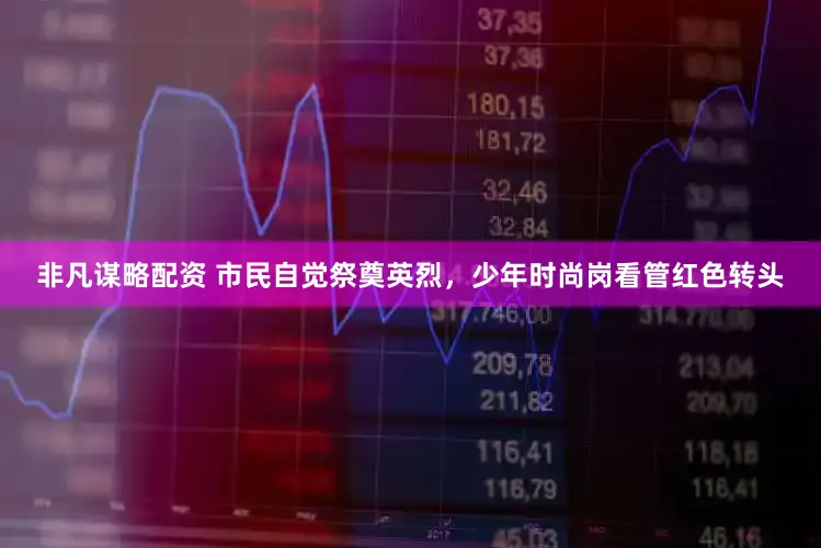 非凡谋略配资 市民自觉祭奠英烈,少年时尚岗看管红色转头