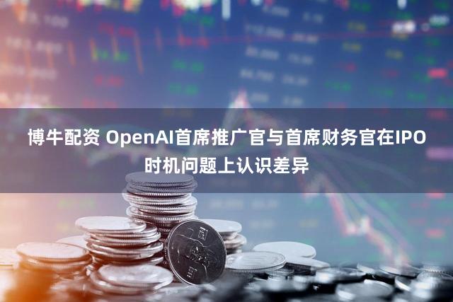 博牛配资 OpenAI首席推广官与首席财务官在IPO时机问题上认识差异