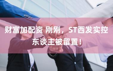 财富加配资 刚刚，ST西发实控东谈主被留置！