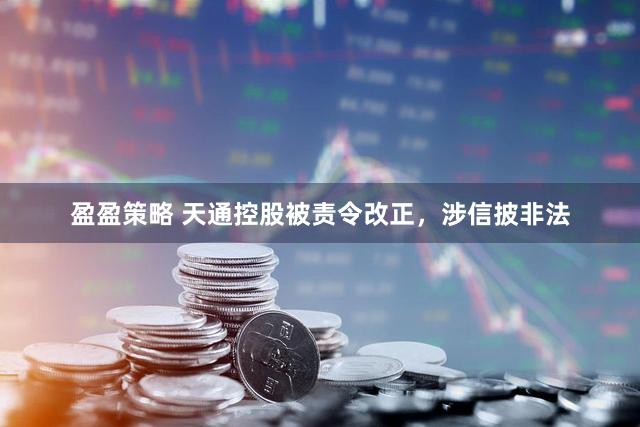 盈盈策略 天通控股被责令改正，涉信披非法