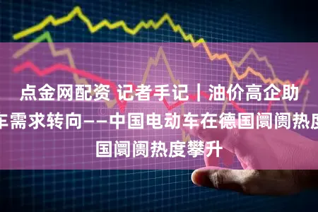 点金网配资 记者手记｜油价高企助推购车需求转向——中国电动车在德国阛阓热度攀升