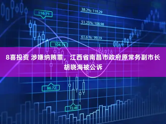 8喜投资 涉嫌纳贿罪,江西省南昌市政府原常务副市长胡晓海被公诉