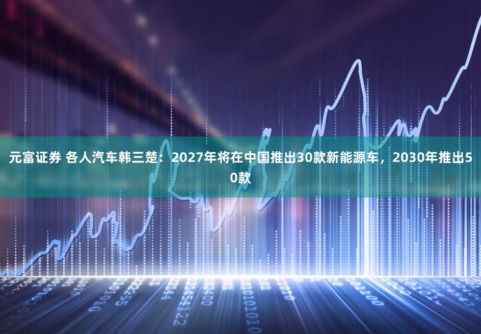 元富证券 各人汽车韩三楚：2027年将在中国推出30款新能源车，2030年推出50款