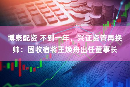 博泰配资 不到一年,兴证资管再换帅:固收宿将王焕舟出任董事长