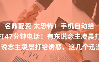 名鼎配资 太恐怖!手机自动给目生东说念主打47分钟电话!有东说念主凌晨打给诱惑,这几个迅速关!