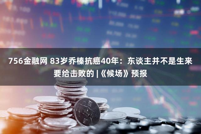 756金融网 83岁乔榛抗癌40年：东谈主并不是生来要给击败的 |《候场》预报