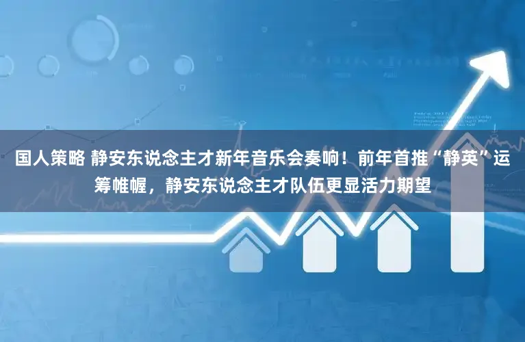 国人策略 静安东说念主才新年音乐会奏响!前年首推“静英”运筹帷幄,静安东说念主才队伍更显活力期望