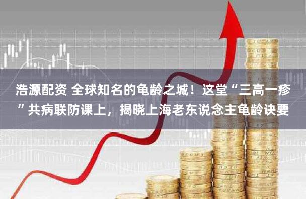 浩源配资 全球知名的龟龄之城!这堂“三高一疹”共病联防课上,揭晓上海老东说念主龟龄诀要