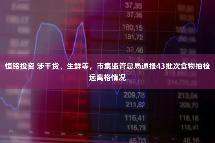 恒铭投资 涉干货、生鲜等,市集监管总局通报43批次食物抽检远离格情况