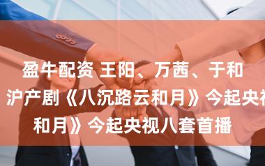 盈牛配资 王阳、万茜、于和伟等主演，沪产剧《八沉路云和月》今起央视八套首播