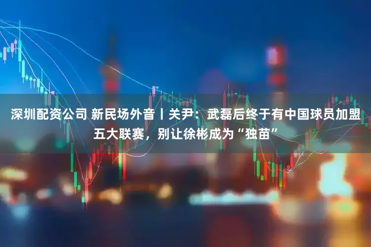 深圳配资公司 新民场外音丨关尹:武磊后终于有中国球员加盟五大联赛,别让徐彬成为“独苗”
