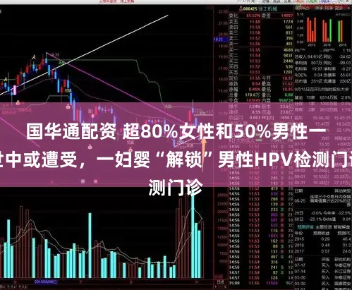 国华通配资 超80%女性和50%男性一世中或遭受，一妇婴“解锁”男性HPV检测门诊
