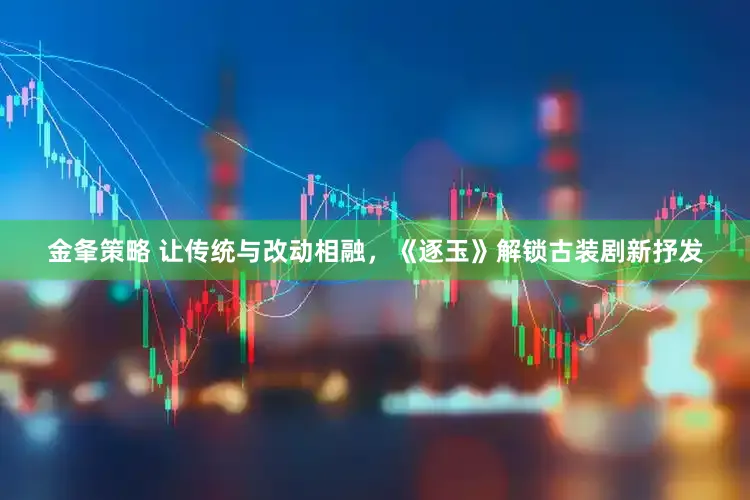 金夆策略 让传统与改动相融,《逐玉》解锁古装剧新抒发