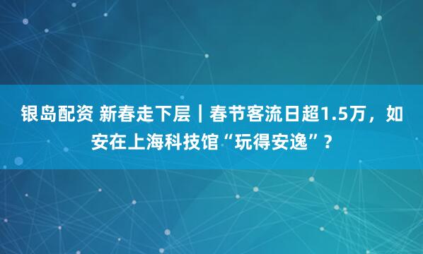 银岛配资 新春走下层｜春节客流日超1.5万，如安在上海科技馆“玩得安逸”？