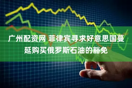 广州配资网 菲律宾寻求好意思国蔓延购买俄罗斯石油的豁免