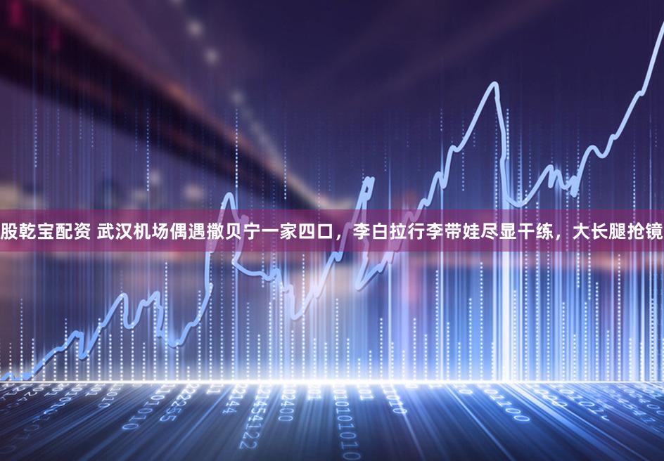 股乾宝配资 武汉机场偶遇撒贝宁一家四口，李白拉行李带娃尽显干练，大长腿抢镜