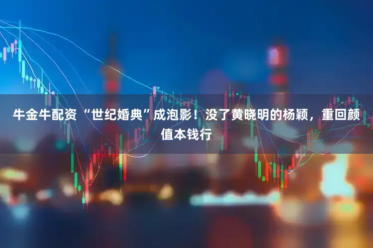 牛金牛配资 “世纪婚典”成泡影!没了黄晓明的杨颖,重回颜值本钱行