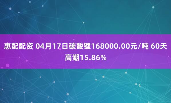 惠配配资 04月17日碳酸锂168000.00元/吨 60天高潮15.86%