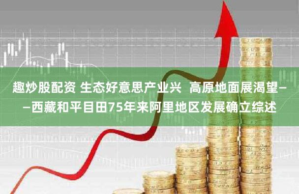 趣炒股配资 生态好意思产业兴  高原地面展渴望——西藏和平目田75年来阿里地区发展确立综述