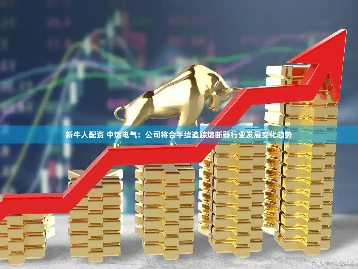 新牛人配资 中熔电气：公司将合手续追踪熔断器行业发展变化趋势