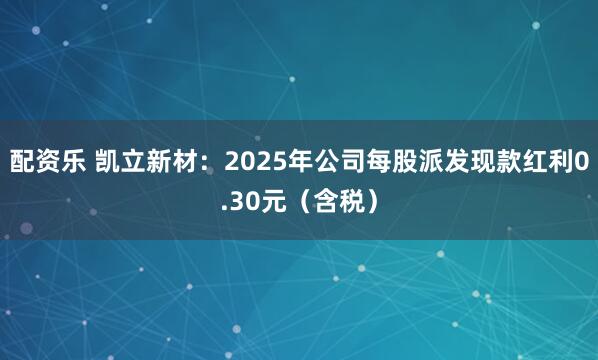 配资乐 凯立新材：2025年公司每股派发现款红利0.30元（含税）