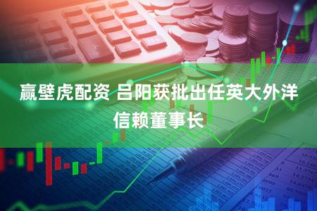赢壁虎配资 吕阳获批出任英大外洋信赖董事长